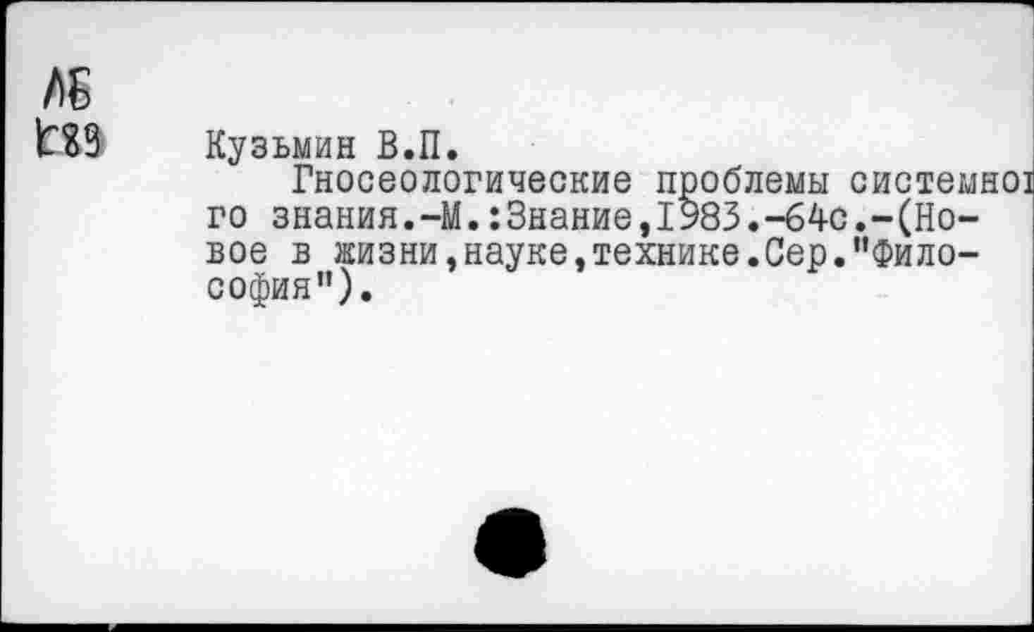 ﻿ЛБ
Кузьмин В.П.
Гносеологические проблемы системно] го знания.-М.:3нание,1983.-64с.-(Новое в жизни,науке,технике.Сер.пФило-софия”).